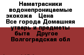 Наматрасники водонепроницаемые экокожа › Цена ­ 1 602 - Все города Домашняя утварь и предметы быта » Другое   . Волгоградская обл.